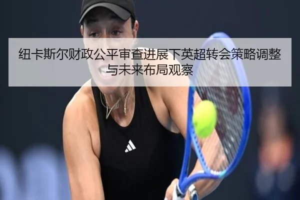 纽卡斯尔财政公平审查进展下英超转会策略调整与未来布局观察