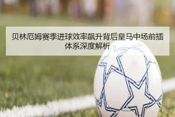 贝林厄姆赛季进球效率飙升背后皇马中场前插体系深度解析