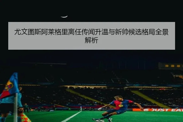 尤文图斯阿莱格里离任传闻升温与新帅候选格局全景解析