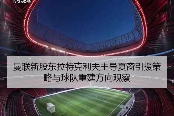 曼联新股东拉特克利夫主导夏窗引援策略与球队重建方向观察